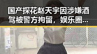 国产探花赵天宇因涉嫌酒驾被警方拘留，娱乐圈再添新事件
